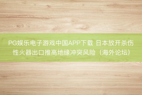 PG娱乐电子游戏中国APP下载 日本放开杀伤性火器出口推高地缘冲突风险（海外论坛）