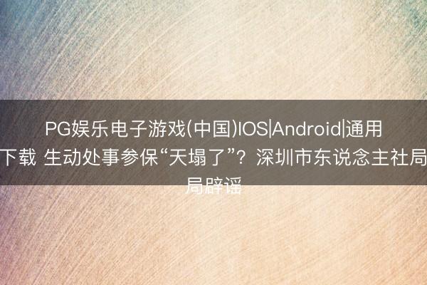 PG娱乐电子游戏(中国)IOS|Android|通用APP下载 生动处事参保“天塌了”？深圳市东说念主社局辟谣