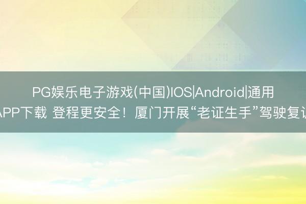 PG娱乐电子游戏(中国)IOS|Android|通用APP下载 登程更安全!厦门开展“老证生手”驾驶复训