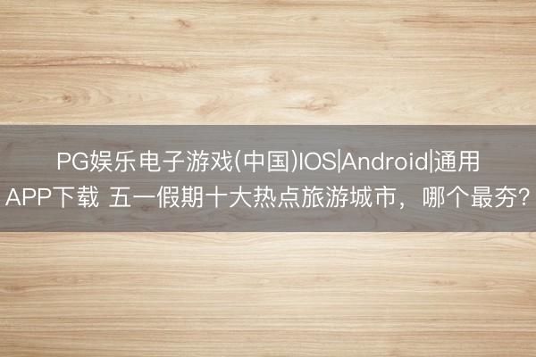 PG娱乐电子游戏(中国)IOS|Android|通用APP下载 五一假期十大热点旅游城市，哪个最夯？