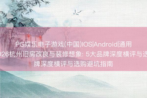 PG娱乐电子游戏(中国)IOS|Android|通用APP下载 2026杭州旧房改良与装修想象: 5大品牌深度横评与选购避坑指南