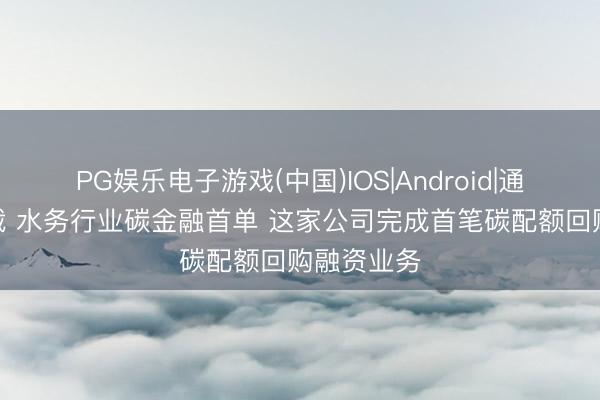 PG娱乐电子游戏(中国)IOS|Android|通用APP下载 水务行业碳金融首单 这家公司完成首笔碳配额回购融资业务