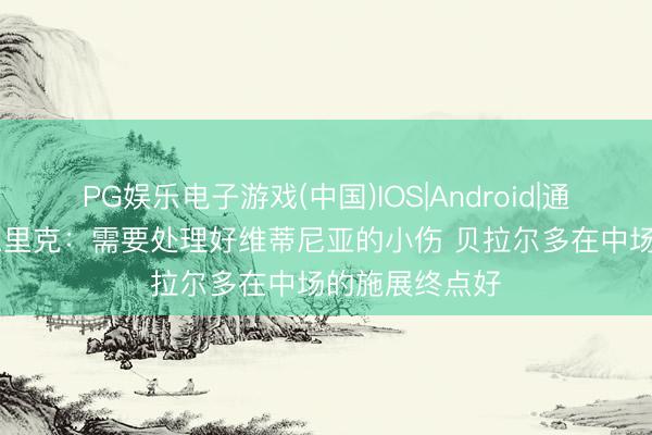PG娱乐电子游戏(中国)IOS|Android|通用APP下载 恩里克：需要处理好维蒂尼亚的小伤 贝拉尔多在中场的施展终点好