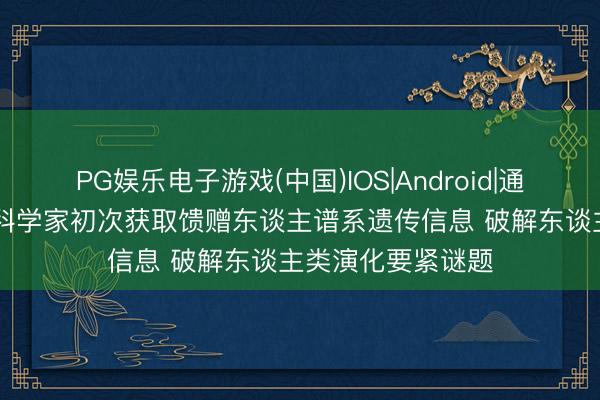 PG娱乐电子游戏(中国)IOS|Android|通用APP下载 我国科学家初次获取馈赠东谈主谱系遗传信息 破解东谈主类演化要紧谜题
