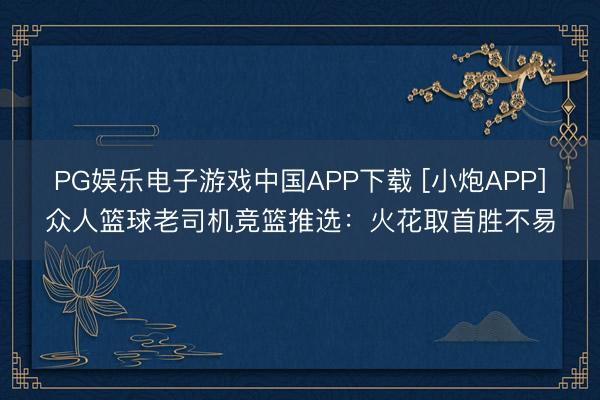 PG娱乐电子游戏中国APP下载 [小炮APP]众人篮球老司机竞篮推选：火花取首胜不易