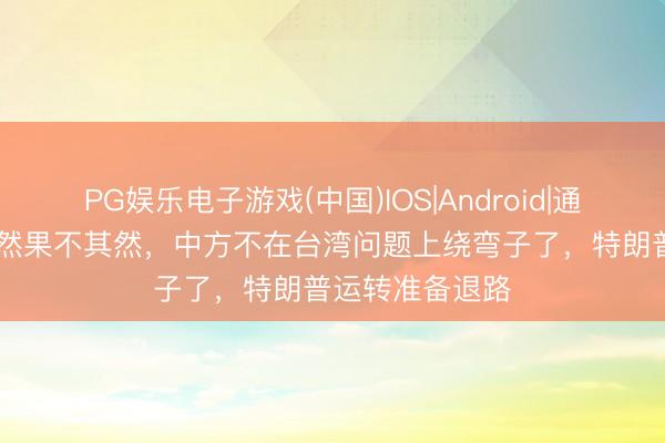 PG娱乐电子游戏(中国)IOS|Android|通用APP下载 竟然果不其然，中方不在台湾问题上绕弯子了，特朗普运转准备退路