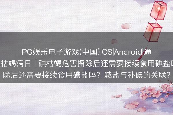 PG娱乐电子游戏(中国)IOS|Android|通用APP下载 宇宙防治碘枯竭病日 | 碘枯竭危害摒除后还需要接续食用碘盐吗？减盐与补碘的关联？