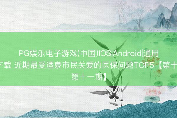 PG娱乐电子游戏(中国)IOS|Android|通用APP下载 近期最受酒泉市民关爱的医保问题TOP5【第十一期】
