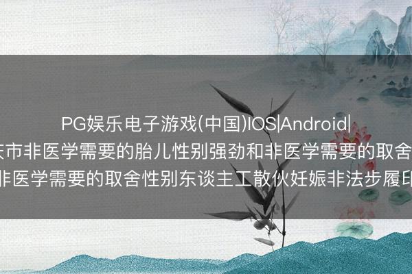 PG娱乐电子游戏(中国)IOS|Android|通用APP下载 对于搜集肇庆市非医学需要的胎儿性别强劲和非医学需要的取舍性别东谈主工散伙妊娠非法步履印迹的公告