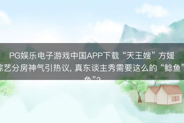 PG娱乐电子游戏中国APP下载 “天王嫂” 方媛综艺分房神气引热议, 真东谈主秀需要这么的 “鲶鱼”?