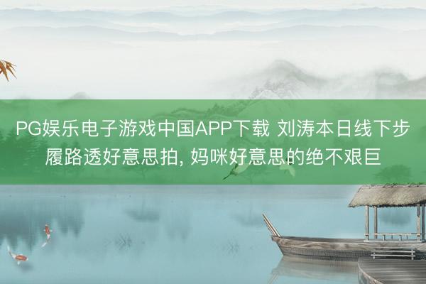 PG娱乐电子游戏中国APP下载 刘涛本日线下步履路透好意思拍，<a href=