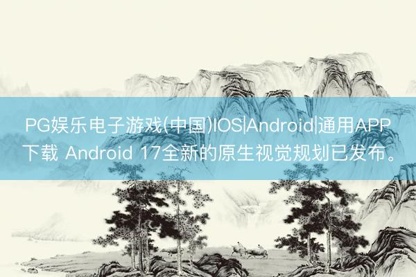 PG娱乐电子游戏(中国)IOS|Android|通用APP下载 Android 17全新的原生视觉规划已发布。