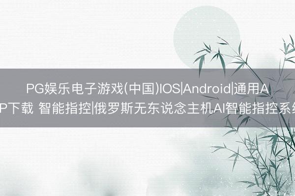 PG娱乐电子游戏(中国)IOS|Android|通用APP下载 智能指控|俄罗斯无东说念主机AI智能指控系统