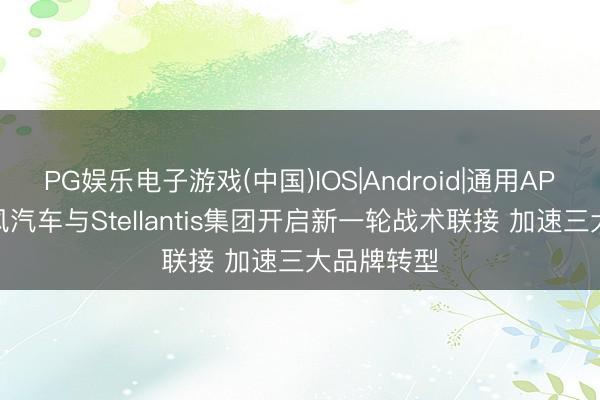 PG娱乐电子游戏(中国)IOS|Android|通用APP下载 东风汽车与Stellantis集团开启新一轮战术联接 加速三大品牌转型