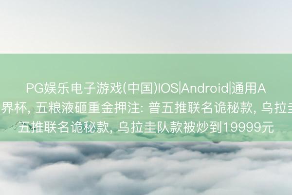 PG娱乐电子游戏(中国)IOS|Android|通用APP下载 白酒“杀入”世界杯, 五粮液砸重金押注: 普五推联名诡秘款, 乌拉圭队款被炒到19999元