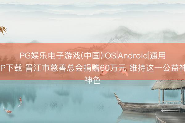 PG娱乐电子游戏(中国)IOS|Android|通用APP下载 晋江市慈善总会捐赠60万元 维持这一公益神色