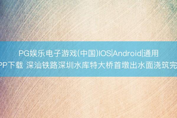 PG娱乐电子游戏(中国)IOS|Android|通用APP下载 深汕铁路深圳水库特大桥首墩出水面浇筑完成