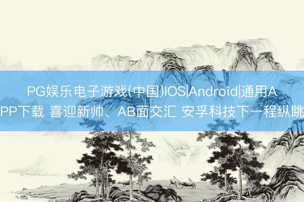 PG娱乐电子游戏(中国)IOS|Android|通用APP下载 喜迎新帅、AB面交汇 安孚科技下一程纵眺
