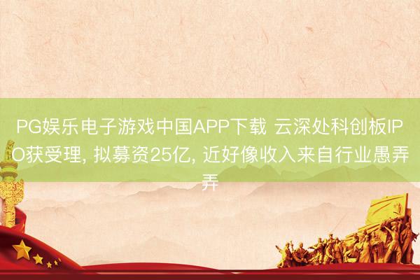 PG娱乐电子游戏中国APP下载 云深处科创板IPO获受理， 拟募资25亿， 近好像收入来自行业愚弄