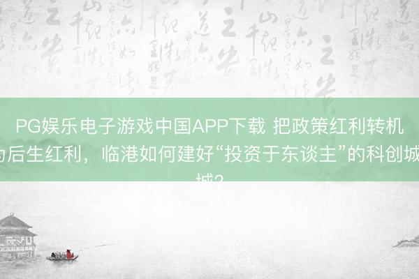 PG娱乐电子游戏中国APP下载 把政策红利转机为后生红利，临港如何建好“投资于东谈主”的科创城？