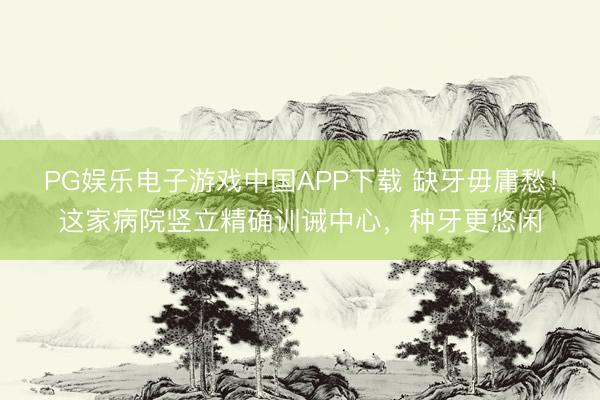 PG娱乐电子游戏中国APP下载 缺牙毋庸愁！这家病院竖立精确训诫中心，种牙更悠闲