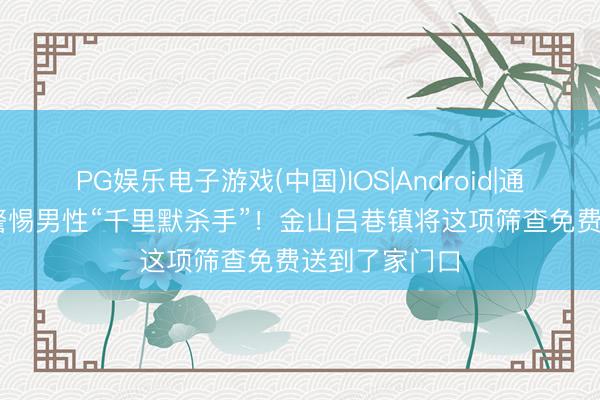 PG娱乐电子游戏(中国)IOS|Android|通用APP下载 警惕男性“千里默杀手”！金山吕巷镇将这项筛查免费送到了家门口