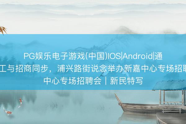PG娱乐电子游戏(中国)IOS|Android|通用APP下载 招工与招商同步，浦兴路街说念举办新嘉中心专场招聘会｜新民特写
