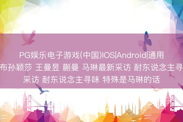 PG娱乐电子游戏(中国)IOS|Android|通用APP下载 央视频公布孙颖莎 王曼昱 蒯曼 马琳最新采访 耐东说念主寻味 特殊是马琳的话