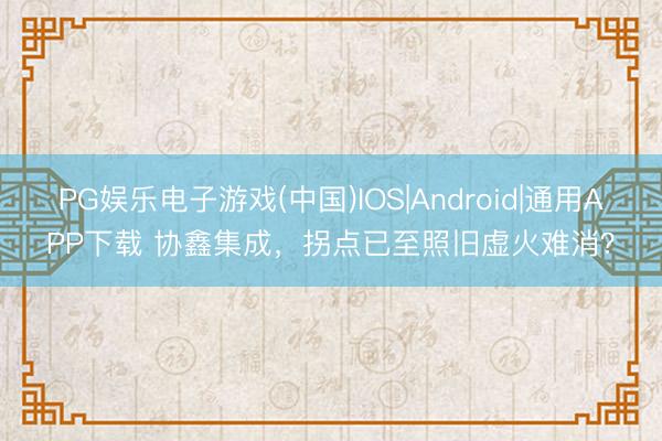 PG娱乐电子游戏(中国)IOS|Android|通用APP下载 协鑫集成,拐点已至照旧虚火难消?