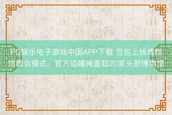PG娱乐电子游戏中国APP下载 豆包上线博物馆教会模式，官方谄媚掩盖超20家头部博物馆