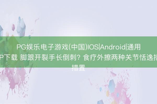 PG娱乐电子游戏(中国)IOS|Android|通用APP下载 脚跟开裂手长倒刺? 食疗外擦两种关节恬逸措置