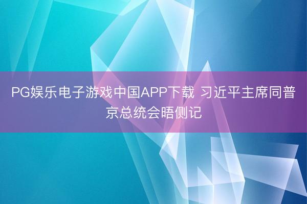 PG娱乐电子游戏中国APP下载 习近平主席同普京总统会晤侧记