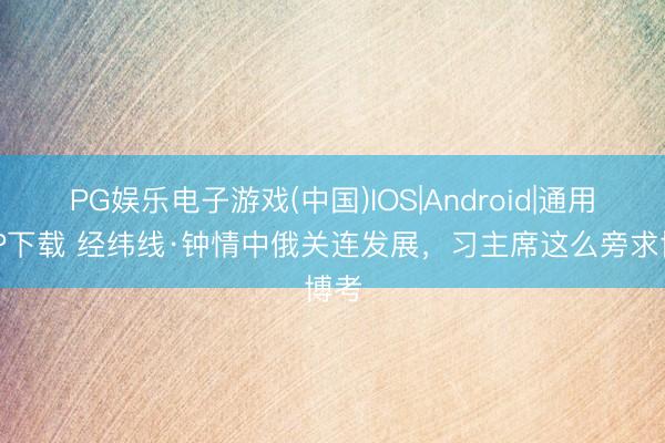 PG娱乐电子游戏(中国)IOS|Android|通用APP下载 经纬线·钟情中俄关连发展，习主席这么旁求博考