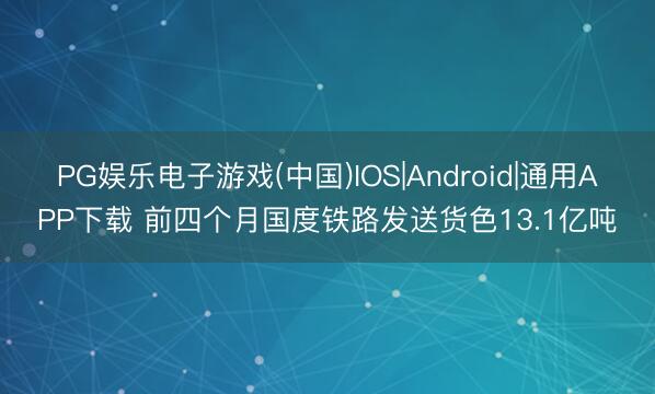 PG娱乐电子游戏(中国)IOS|Android|通用APP下载 前四个月国度铁路发送货色13.1亿吨
