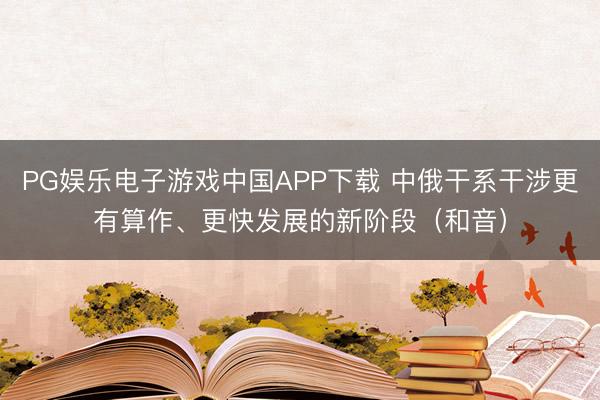 PG娱乐电子游戏中国APP下载 中俄干系干涉更有算作、更快发展的新阶段(和音)