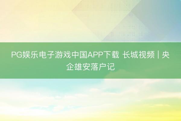 PG娱乐电子游戏中国APP下载 长城视频 | 央企雄安落户记