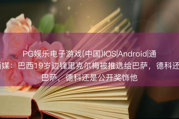 PG娱乐电子游戏(中国)IOS|Android|通用APP下载 西媒:巴西19岁边锋里克尔梅被推选给巴萨,德科还是公开奖饰他