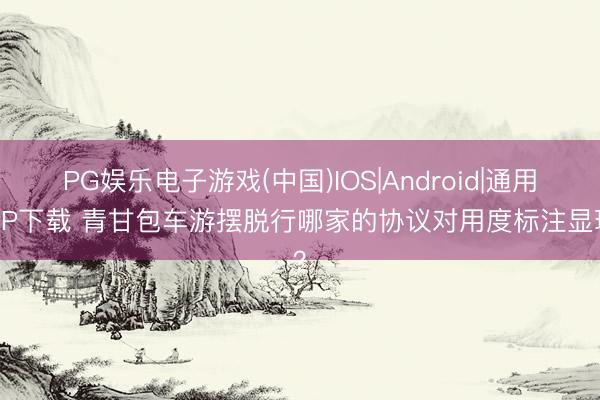 PG娱乐电子游戏(中国)IOS|Android|通用APP下载 青甘包车游摆脱行哪家的协议对用度标注显现？