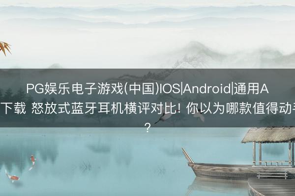 PG娱乐电子游戏(中国)IOS|Android|通用APP下载 怒放式蓝牙耳机横评对比! 你以为哪款值得动手?