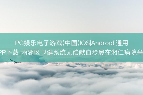 PG娱乐电子游戏(中国)IOS|Android|通用APP下载 雨湖区卫健系统无偿献血步履在湘仁病院举行
