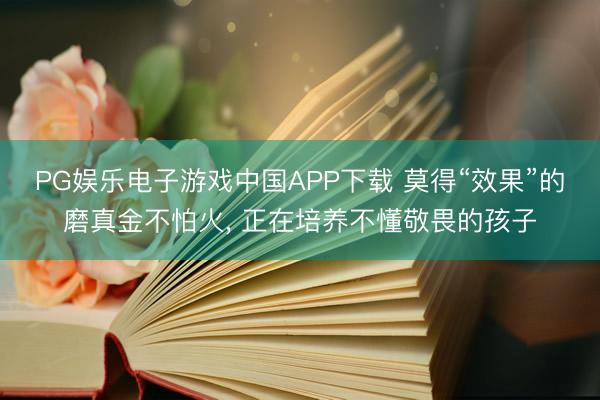 PG娱乐电子游戏中国APP下载 莫得“效果”的磨真金不怕火, 正在培养不懂敬畏的孩子