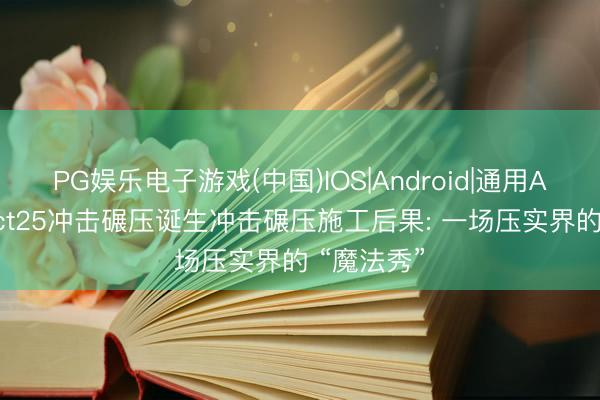 PG娱乐电子游戏(中国)IOS|Android|通用APP下载 yct25冲击碾压诞生冲击碾压施工后果: 一场压实界的 “魔法秀”