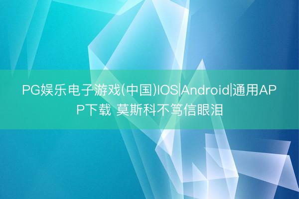 PG娱乐电子游戏(中国)IOS|Android|通用APP下载 莫斯科不笃信眼泪