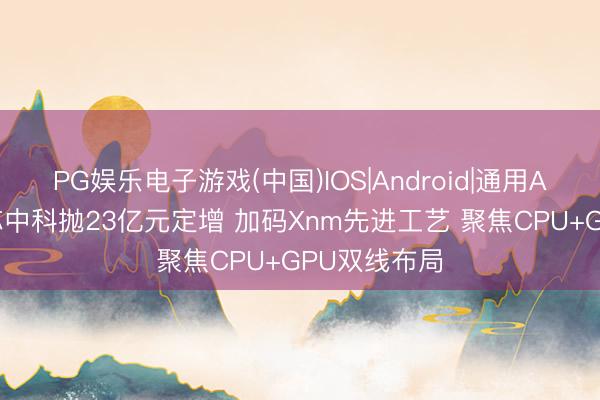 PG娱乐电子游戏(中国)IOS|Android|通用APP下载 龙芯中科抛23亿元定增 加码Xnm先进工艺 聚焦CPU+GPU双线布局
