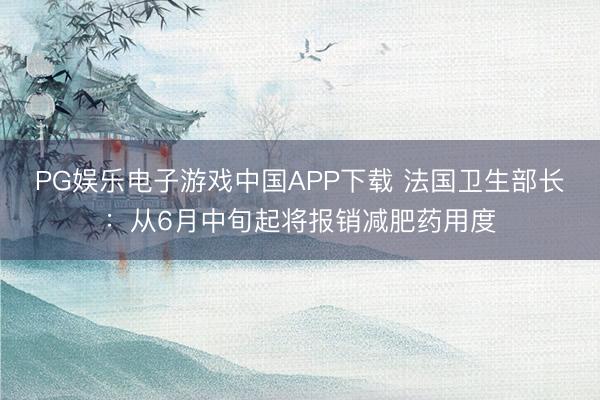PG娱乐电子游戏中国APP下载 法国卫生部长：从6月中旬起将报销减肥药用度