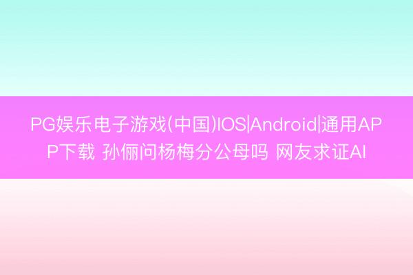 PG娱乐电子游戏(中国)IOS|Android|通用APP下载 孙俪问杨梅分公母吗 网友求证AI