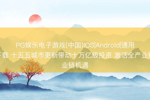 PG娱乐电子游戏(中国)IOS|Android|通用APP下载 十五五城市更新带动十万亿级投资 激活全产业链机遇