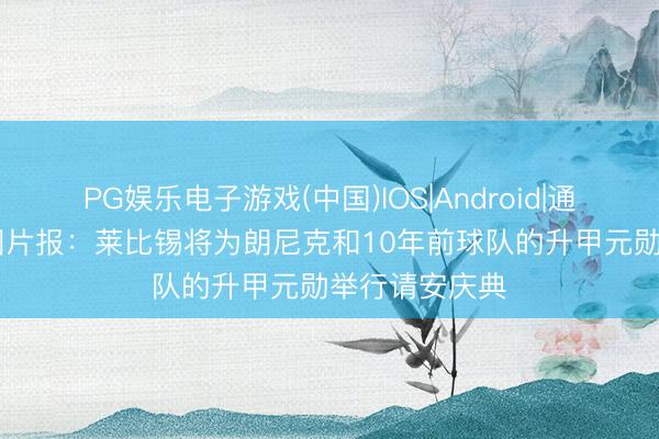 PG娱乐电子游戏(中国)IOS|Android|通用APP下载 图片报：莱比锡将为朗尼克和10年前球队的升甲元勋举行请安庆典