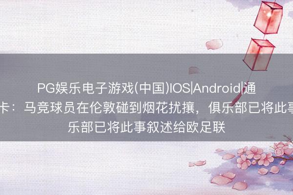 PG娱乐电子游戏(中国)IOS|Android|通用APP下载 马卡：马竞球员在伦敦碰到烟花扰攘，俱乐部已将此事叙述给欧足联