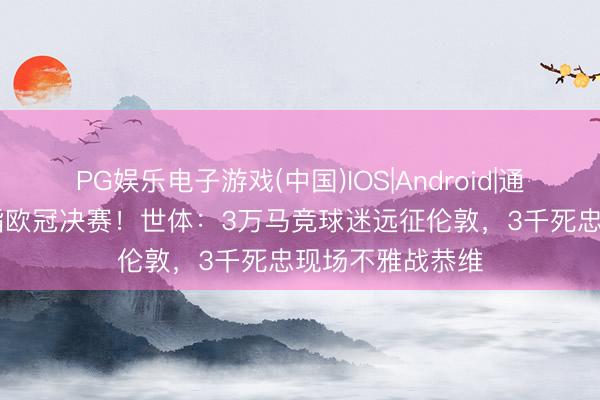 PG娱乐电子游戏(中国)IOS|Android|通用APP下载 剑指欧冠决赛!世体:3万马竞球迷远征伦敦,3千死忠现场不雅战恭维